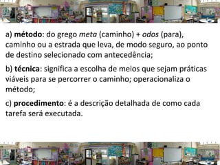a) método: do grego meta (caminho) + odos (para),
caminho ou a estrada que leva, de modo seguro, ao ponto
de destino selecionado com antecedência;
b) técnica: significa a escolha de meios que sejam práticas
viáveis para se percorrer o caminho; operacionaliza o
método;
c) procedimento: é a descrição detalhada de como cada
tarefa será executada.
 