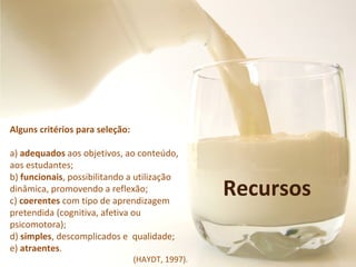 Recursos
Alguns critérios para seleção:
a) adequados aos objetivos, ao conteúdo,
aos estudantes;
b) funcionais, possibilitando a utilização
dinâmica, promovendo a reflexão;
c) coerentes com tipo de aprendizagem
pretendida (cognitiva, afetiva ou
psicomotora);
d) simples, descomplicados e qualidade;
e) atraentes.
(HAYDT, 1997).
 