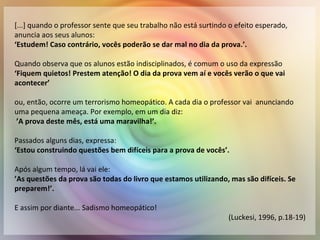 [...] quando o professor sente que seu trabalho não está surtindo o efeito esperado,
anuncia aos seus alunos:
‘Estudem! Caso contrário, vocês poderão se dar mal no dia da prova.’.
Quando observa que os alunos estão indisciplinados, é comum o uso da expressão
‘Fiquem quietos! Prestem atenção! O dia da prova vem aí e vocês verão o que vai
acontecer’
ou, então, ocorre um terrorismo homeopático. A cada dia o professor vai anunciando
uma pequena ameaça. Por exemplo, em um dia diz:
’A prova deste mês, está uma maravilha!’.
Passados alguns dias, expressa:
‘Estou construindo questões bem difíceis para a prova de vocês’.
Após algum tempo, lá vai ele:
’As questões da prova são todas do livro que estamos utilizando, mas são difíceis. Se
preparem!’.
E assim por diante... Sadismo homeopático!
(Luckesi, 1996, p.18-19)
 