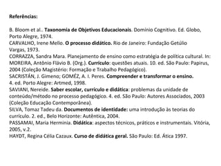 Referências:
B. Bloom et al.. Taxonomia de Objetivos Educacionais. Domínio Cognitivo. Ed. Globo,
Porto Alegre, 1974.
CARVALHO, Irene Mello. O processo didático. Rio de Janeiro: Fundação Getúlio
Vargas, 1973.
CORRAZZA, Sandra Mara. Planejamento de ensino como estratégia de política cultural. In:
MOREIRA, Antônio Flávio B. (Org.). Currículo: questões atuais. 10. ed. São Paulo: Papirus,
2004 (Coleção Magistério: Formação e Trabalho Pedagógico).
SACRISTÁN, J. Gimeno; GOMÉZ, A. I. Peres. Compreender e transformar o ensino.
4. ed. Porto Alegre: Artmed, 1998.
SAVIANI, Nereide. Saber escolar, currículo e didática: problemas da unidade de
conteúdo/método no processo pedagógico. 4. ed. São Paulo: Autores Associados, 2003
(Coleção Educação Contemporânea).
SILVA, Tomaz Tadeu da. Documentos de identidade: uma introdução às teorias do
currículo. 2. ed., Belo Horizonte: Autêntica, 2004.
PASSAMAI, Maria Herminia. Didática: aspectos técnicos, práticos e instrumentais. Vitória,
2005, v.2.
HAYDT, Regina Célia Cazaux. Curso de didática geral. São Paulo: Ed. Ática 1997.
 
