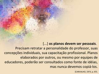 [...] os planos devem ser pessoais.
Precisam retratar a personalidade do professor, suas
concepções individuais, sua capacitação profissional. Planos
elaborados por outros, ou mesmo por equipes de
educadores, poderão ser consultados como fonte de idéias,
mas nunca devemos copiá-los.
(CARVALHO, 1973, p. 87).
 