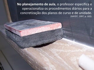 No planejamento de aula, o professor especifica e
operacionaliza os procedimentos diários para a
concretização dos planos de curso e de unidade.
(HAYDT, 1997, p. 102).
 