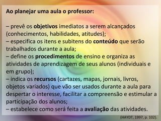 Ao planejar uma aula o professor:
– prevê os objetivos imediatos a serem alcançados
(conhecimentos, habilidades, atitudes);
– especifica os itens e subitens do conteúdo que serão
trabalhados durante a aula;
– define os procedimentos de ensino e organiza as
atividades de aprendizagem de seus alunos (individuais e
em grupo);
– indica os recursos (cartazes, mapas, jornais, livros,
objetos variados) que vão ser usados durante a aula para
despertar o interesse, facilitar a compreensão e estimular a
participação dos alunos;
– estabelece como será feita a avaliação das atividades.
(HAYDT, 1997, p. 102).
 