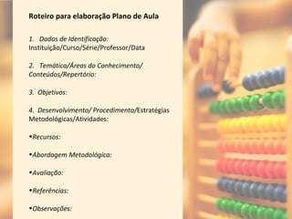 Roteiro para elaboração Plano de Aula
1. Dados de Identificação:
Instituição/Curso/Série/Professor/Data
2. Temática/Áreas do Conhecimento/
Conteúdos/Repertório:
3. Objetivos:
4. Desenvolvimento/ Procedimento/Estratégias
Metodológicas/Atividades:
•Recursos:
•Abordagem Metodológica:
•Avaliação:
•Referências:
•Observações:
 