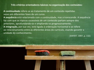 Três critérios orientadores básicos na organização dos conteúdos:
A continuidade refere-se ao tratamento de um conteúdo repetidas
vezes em diferentes fases de um curso.
A sequência está relacionada com a continuidade, mas a transcende. A sequência
faz com que os tópicos sucessivos de um conteúdo partam sempre dos
anteriores, aprofundando-os e ampliando-os progressivamente.
A integração, por sua vez, está ligada à ordenação horizontal e se refere
ao relacionamento entre as diferentes áreas do currículo, visando garantir a
unidade do conhecimento.
(HAYDT, 1997, p. 132)
 