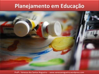 Planejamento em Educação
Profª.: Vanessa dos Santos Nogueira – www.vanessanogueira.wordpress.com
 