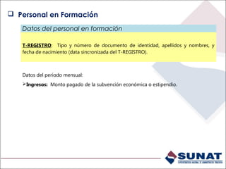 Datos del personal en formación
T-REGISTRO: Tipo y número de documento de identidad, apellidos y nombres, y
fecha de nacimiento (data sincronizada del T-REGISTRO).
Datos del período mensual:
Ingresos: Monto pagado de la subvención económica o estipendio.
 Personal en Formación
 
