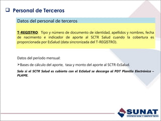 Datos del personal de terceros
T-REGISTRO: Tipo y número de documento de identidad, apellidos y nombres, fecha
de nacimiento e indicador de aporte al SCTR Salud cuando la cobertura es
proporcionada por EsSalud (data sincronizada del T-REGISTRO).
Datos del período mensual:
Bases de cálculo del aporte, tasa y monto del aporte al SCTR-EsSalud.
Solo si el SCTR Salud es cubierto con el EsSalud se descarga al PDT Planilla Electrónica –
PLAME.
 Personal de Terceros
 