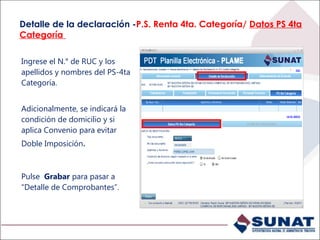 Detalle de la declaración -P.S. Renta 4ta. Categoría/ Datos PS 4ta
Categoría
Ingrese el N.° de RUC y los
apellidos y nombres del PS-4ta
Categoría.
Adicionalmente, se indicará la
condición de domicilio y si
aplica Convenio para evitar
Doble Imposición.
Pulse Grabar para pasar a
“Detalle de Comprobantes”.
 