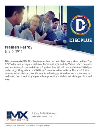 Copyright 2016 Innermetrix Incorporated • All rights reserved
Plamen Petrov
July 8, 2017
This Innermetrix DISC Plus Profile combines the best of two world class profiles. The
DISC Index measures your preferred Behavioral style and the Values Index measures
your motivational style and drivers. Together they will help you understand HOW you
prefer to get things done, and WHY you’re motivated to do them. This level of self-
awareness and discovery are the core to achieving peak performance in any role or
endeavor, to ensure that you properly align what you do best with how you do it and
why.
Anthony Robbins Coaching
www.tonyrobbins.com
 