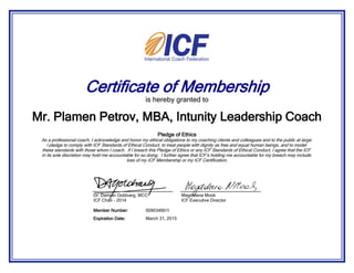 Certificate of Membership
is hereby granted to
Pledge of Ethics
As a professional coach, I acknowledge and honor my ethical obligations to my coaching clients and colleagues and to the public at large.
I pledge to comply with ICF Standards of Ethical Conduct, to treat people with dignity as free and equal human beings, and to model
these standards with those whom I coach. If I breach this Pledge of Ethics or any ICF Standards of Ethical Conduct, I agree that the ICF
in its sole discretion may hold me accountable for so doing. I further agree that ICF’s holding me accountable for my breach may include
loss of my ICF Membership or my ICF Certification.
Mr. Plamen Petrov, MBA, Intunity Leadership Coach
March 31, 2015Expiration Date:
009034601IMember Number:
Dr. Damian Goldvarg, MCC
ICF Chair - 2014
Magdalena Mook
ICF Executive Director
 