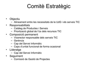 Comitè Estratègic  Objectiu Alineament entre les necessitats de la UdG i els serveis TIC Responsabilitats Catàleg de Productes i Serveis Priorització global de l’ús dels recursos TIC Composició permanent Vicerector responsable dels serveis TIC Gerència Cap del Servei Informàtic Caps d’unitat funcional de forma ocasional Lideratge Cap del Servei Informàtic Seguiment Comissió de Gestió de Projectes 