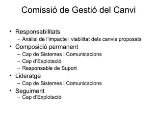 Comissió de Gestió del Canvi Responsabilitats Anàlisi de l’impacte i viabilitat dels canvis proposats Composició permanent Cap de Sistemes i Comunicacions Cap d’Explotació Responsable de Suport Lideratge Cap de Sistemes i Comunicacions Seguiment Cap d’Explotació 