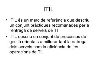 ITIL ITIL és un marc de referència que descriu un conjunt pràctiques recomanades per a l'entrega de serveis de TI ITIL descriu un conjunt de processos de gestió orientats a millorar tant la entrega dels serveis com la eficiència de les operacions de TI. 