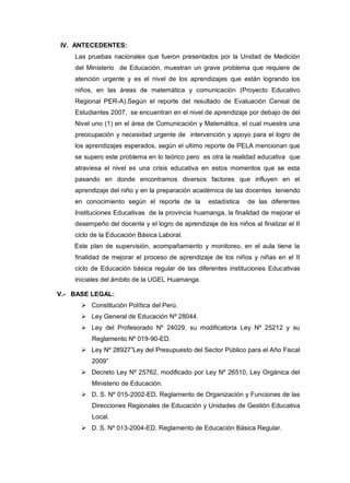 IV. ANTECEDENTES:
Las pruebas nacionales que fueron presentados por la Unidad de Medición
del Ministerio de Educación, muestran un grave problema que requiere de
atención urgente y es el nivel de los aprendizajes que están logrando los
niños, en las áreas de matemática y comunicación (Proyecto Educativo
Regional PER-A).Según el reporte del resultado de Evaluación Censal de
Estudiantes 2007, se encuentran en el nivel de aprendizaje por debajo de del
Nivel uno (1) en el área de Comunicación y Matemática, el cual muestra una
preocupación y necesidad urgente de intervención y apoyo para el logro de
los aprendizajes esperados, según el ultimo reporte de PELA mencionan que
se supero este problema en lo teórico pero es otra la realidad educativa que
atraviesa el nivel es una crisis educativa en estos momentos que se esta
pasando en donde encontramos diversos factores que influyen en el
aprendizaje del niño y en la preparación académica de las docentes teniendo
en conocimiento según el reporte de la

estadística

de las diferentes

Instituciones Educativas de la provincia huamanga, la finalidad de mejorar el
desempeño del docente y el logro de aprendizaje de los niños al finalizar el II
ciclo de la Educación Básica Laboral.
Este plan de supervisión, acompañamiento y monitoreo, en el aula tiene la
finalidad de mejorar el proceso de aprendizaje de los niños y niñas en el II
ciclo de Educación básica regular de las diferentes instituciones Educativas
iníciales del ámbito de la UGEL Huamanga.
V.- BASE LEGAL:
 Constitución Política del Perú.
 Ley General de Educación Nº 28044.
 Ley del Profesorado Nº 24029, su modificatoria Ley Nº 25212 y su
Reglamento Nº 019-90-ED.
 Ley Nº 28927”Ley del Presupuesto del Sector Público para el Año Fiscal
2009”
 Decreto Ley Nº 25762, modificado por Ley Nº 26510, Ley Orgánica del
Ministerio de Educación.
 D. S. Nº 015-2002-ED. Reglamento de Organización y Funciones de las
Direcciones Regionales de Educación y Unidades de Gestión Educativa
Local.
 D. S. Nº 013-2004-ED. Reglamento de Educación Básica Regular.

 