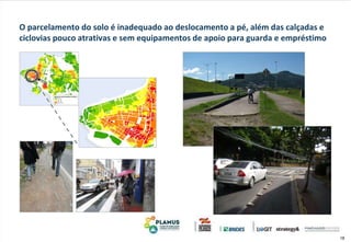 18
O parcelamento do solo é inadequado ao deslocamento a pé, além das calçadas e
ciclovias pouco atrativas e sem equipamentos de apoio para guarda e empréstimo
 