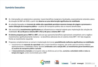 23
 As intervenções em andamento e previstas trazem benefícios marginais e localizados, essencialmente evitando a piora
da situação da RMF até 2020, a partir daí observa-se uma deterioração significativa da mobilidade
 As soluções baseadas em troncais de média-alta capacidade permitem menores tempos de viagem e promovem a
maior utilização do transporte público – usuários de transporte público são os maiores beneficiados
 São necessários investimentos significativos em infraestrutura e material rodante para implantação das soluções de
mobilidade: R$ 1,4 Bi para o sistema BRT e R$ 3,3 Bi para o sistema BRT + VLT
 O sistema proposto para a RMF é o BRT, uma vez que apresenta benefícios operacionais compatíveis com a região e
investimentos significativamente menores – os benefícios adicionais de um sistema misto BRT + VLT são marginais
frente ao investimento requerido
 Propostas complementares se somam à implantação do troncal, possibilitando melhorias significativas na mobilidade:
— Investimentos em expansão da capacidade viária, trazem benefícios marginais, não sendo capaz de sozinhos melhorar
significativamente a mobilidade urbana. Quando combinados com a solução BRT, os investimentos geram benefícios para
os usuários do transporte público e privado
— O desenvolvimento orientado ao transporte reduz as distâncias percorridas, aumenta a velocidade média e reduz os
tempos de viagem, sendo recomendado para a RMF
Sumário Executivo
 