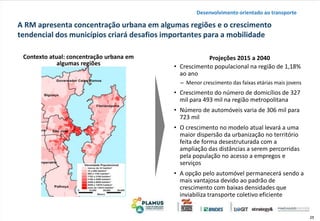25
A RM apresenta concentração urbana em algumas regiões e o crescimento
tendencial dos municípios criará desafios importantes para a mobilidade
Desenvolvimento orientado ao transporte
• Crescimento populacional na região de 1,18%
ao ano
– Menor crescimento das faixas etárias mais jovens
• Crescimento do número de domicílios de 327
mil para 493 mil na região metropolitana
• Número de automóveis varia de 306 mil para
723 mil
• O crescimento no modelo atual levará a uma
maior dispersão da urbanização no território
feita de forma desestruturada com a
ampliação das distâncias a serem percorridas
pela população no acesso a empregos e
serviços
• A opção pelo automóvel permanecerá sendo a
mais vantajosa devido ao padrão de
crescimento com baixas densidades que
inviabiliza transporte coletivo eficiente
Projeções 2015 a 2040Contexto atual: concentração urbana em
algumas regiões
 