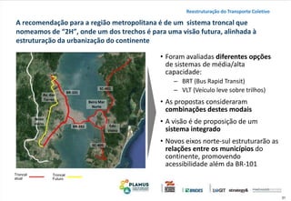 31
A recomendação para a região metropolitana é de um sistema troncal que
nomeamos de “2H”, onde um dos trechos é para uma visão futura, alinhada à
estruturação da urbanização do continente
• Foram avaliadas diferentes opções
de sistemas de média/alta
capacidade:
‒ BRT (Bus Rapid Transit)
‒ VLT (Veículo leve sobre trilhos)
• As propostas consideraram
combinações destes modais
• A visão é de proposição de um
sistema integrado
• Novos eixos norte-sul estruturarão as
relações entre os municípios do
continente, promovendo
acessibilidade além da BR-101
Reestruturação do Transporte Coletivo
Troncal
atual
Troncal
Futuro
BR-282
BR-101
SC-401
SC-405
Av. das
Torres
Edu
Vieira
Beira Mar
Norte
Novo
viário
 