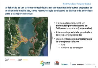 32
A definição de um sistema troncal deverá ser acompanhada de outras propostas de
melhoria da mobilidade, como reestruturação do sistema de ônibus e de prioridade
para o transporte coletivo
• O sistema troncal deverá ser
alimentado por um sistema de
ônibus reestruturado (nova malha)
• Sistemas de prioridade para ônibus
deverão ser estabelecidos
• Implementação do monitoramento
do transporte coletivo
‒ GPS
‒ Controle de Bilhetagem
Reestruturação do Transporte Coletivo
Troncal
atual
Troncal
Futuro
 