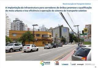 40
A implantação da infraestrutura para corredores de ônibus promove a qualificação
do meio urbano e traz eficiência à operação do sistema de transporte coletivo
Reestruturação do Transporte Coletivo
 