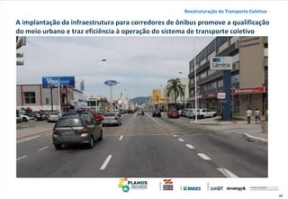 42
A implantação da infraestrutura para corredores de ônibus promove a qualificação
do meio urbano e traz eficiência à operação do sistema de transporte coletivo
Reestruturação do Transporte Coletivo
 