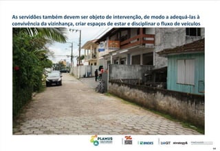 44
As servidões também devem ser objeto de intervenção, de modo a adequá-las à
convivência da vizinhança, criar espaços de estar e disciplinar o fluxo de veículos
 