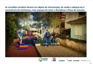 45
As servidões também devem ser objeto de intervenção, de modo a adequá-las à
convivência da vizinhança, criar espaços de estar e disciplinar o fluxo de veículos
 