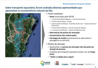 46
Sobre transporte aquaviário, foram avaliadas diversas oportunidades que
aproveitam as características naturais da ilha
• Foram avaliadas:
– Rotas autorizadas pelo DETER
• 1: Praia de São Miguel (Biguaçu) – Praia de Canasvieiras
• 2: Ponta Três Henriques - Cacupé
• 3: Barra de Aririú (Palhoça) – Beira Mar de São José – Trapiche da Baía Sul
(Centro-Sul)
• 4: Praia de Fora (Palhoça) – Praia de Laranjeiras (Tapera)
• 5: Praia de Fora (Palhoça) – Costeira do Ribeirão da Ilha
– Alternativas de pontos de atracação
– Características das embarcações
– Estratégia do modal (convencional ou alternativo e
passageiros ou veículos)
• Pontos de atenção:
– Atualmente, os pontos de atracação não são polos de
atração de pessoas
– A política de transporte aquaviário tende a ser de longo
prazo
– “Voltar a cidade para a água”
Reestruturação do Transporte Coletivo
1
2
3
4
5
 