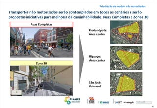 47
Transportes não motorizados serão contemplados em todos os cenários e serão
propostas iniciativas para melhoria da caminhabilidade: Ruas Completas e Zonas 30
Ruas Completas
Zona 30
Florianópolis:
Área central
Biguaçu:
Área central
São José:
Kobrasol
Priorização de modais não motorizados
 