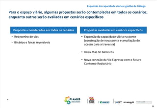 59
h
Para o espaço viário, algumas propostas serão contempladas em todos os cenários,
enquanto outras serão avaliadas em cenários específicos
Expansão da capacidade viária e gestão de tráfego
Propostas consideradas em todos os cenários Propostas avaliadas em cenários específicos
• Expansão da capacidade viária na ponte
(construção de nova ponte e ampliação do
acesso para a travessia)
• Beira Mar de Barreiros
• Nova conexão da Via Espressa com o futuro
Contorno Rodoviário
• Redesenho de vias
• Binários e faixas reversíveis
 