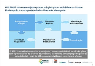 9
O PLAMUS tem como objetivo propor soluções para a mobilidade na Grande
Florianópolis e o escopo do trabalho é bastante abrangente
Pesquisas de
campo
Organização
Institucional
Viabilização
das Soluções
Arcabouço
Regulatório
Soluções
Físicas
Comunicação
PLAMUS tem sido desenvolvido em conjunto com um comitê técnico multidisciplinar,
com representantes do estado e da prefeitura, assim como com ampla participação da
sociedade civil – mais de 400 pessoas envolvidas em entrevistas e oficinas
 