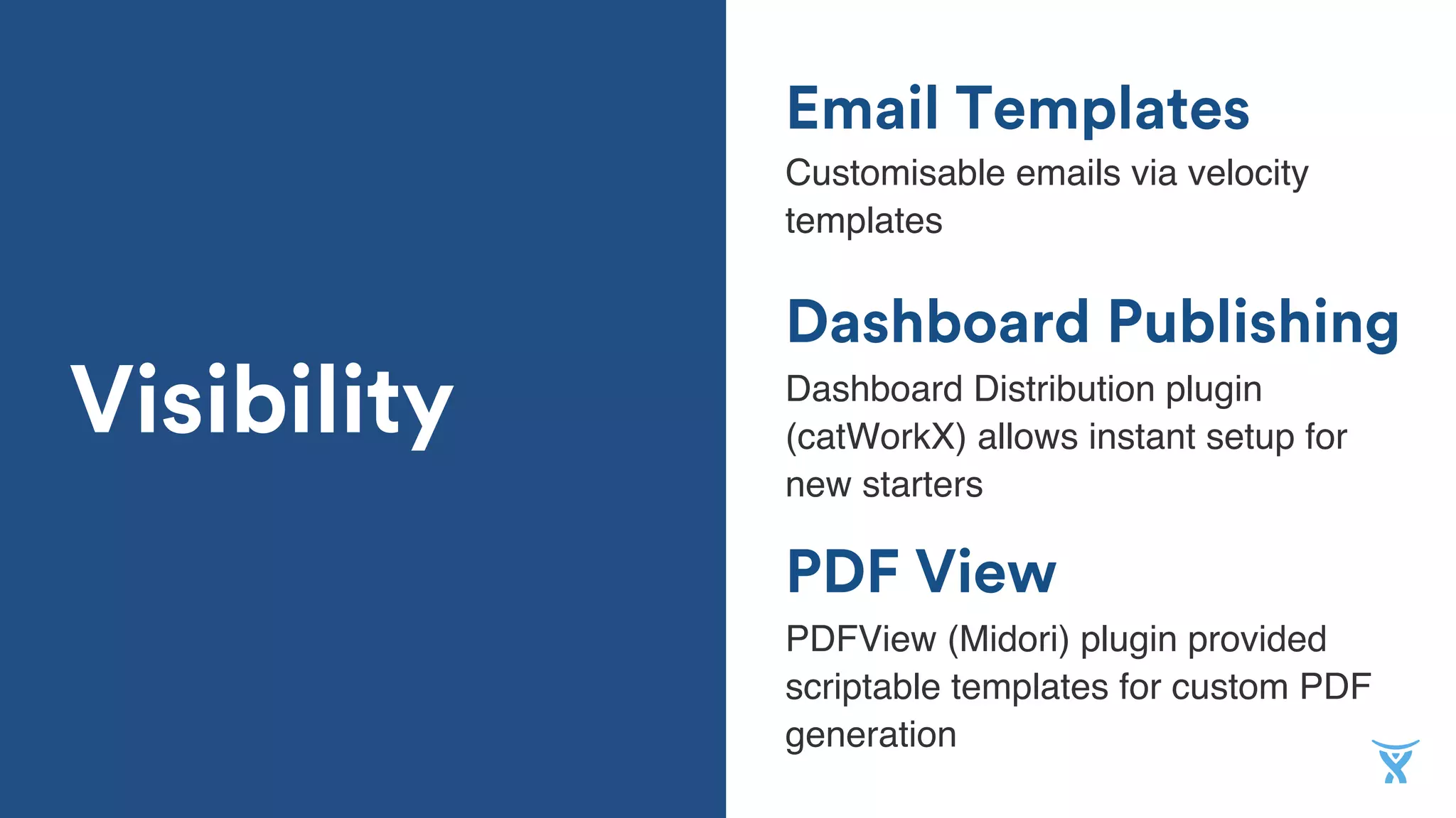 Email Templates
Customisable emails via velocity
templates
Dashboard Publishing
PDF View
Dashboard Distribution plugin
(catWorkX) allows instant setup for
new starters
PDFView (Midori) plugin provided
scriptable templates for custom PDF
generation
Visibility
 