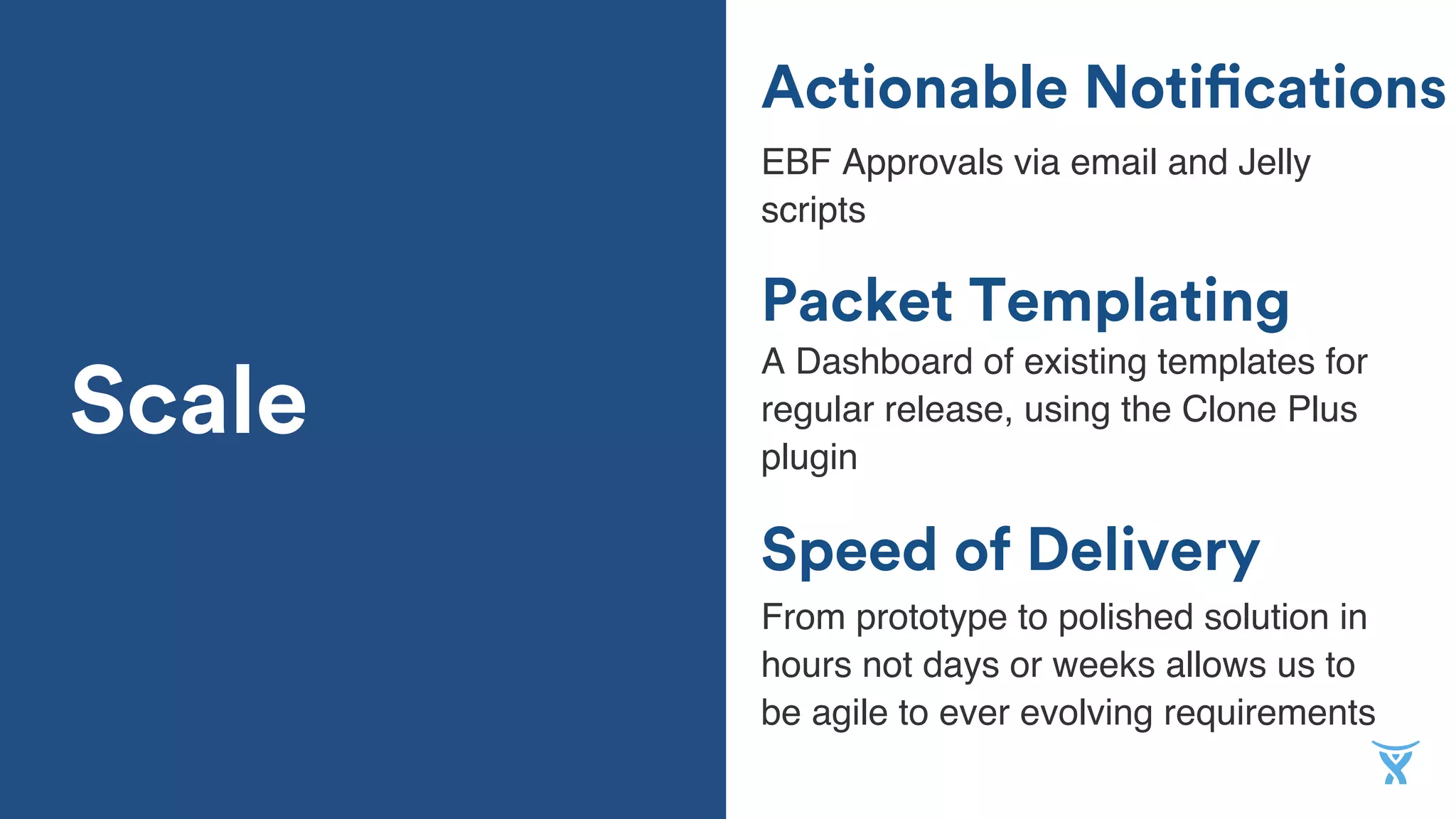 Actionable Notifications
EBF Approvals via email and Jelly
scripts
Packet Templating
Speed of Delivery
A Dashboard of existing templates for
regular release, using the Clone Plus
plugin
From prototype to polished solution in
hours not days or weeks allows us to
be agile to ever evolving requirements
Scale
 