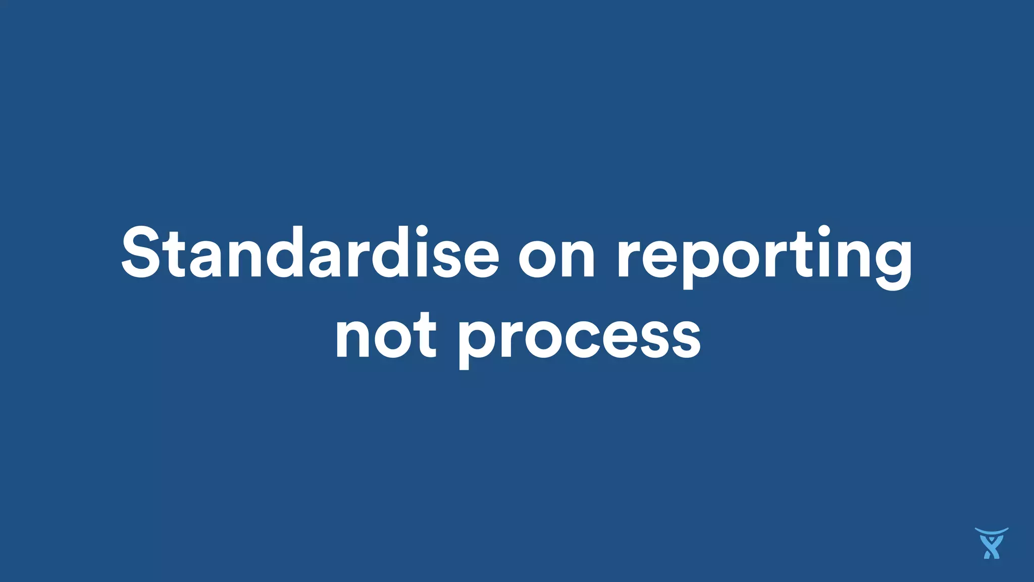 Standardise on reporting
not process
 