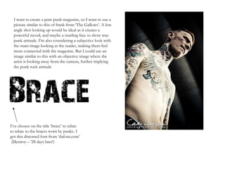 I want to create a pure punk magazine, so I want to use a picture similar to this of frank from ‘The Gallows’. A low angle shot looking up would be ideal as it creates a powerful mood, and maybe a snarling face to show true punk attitude. I’m also considering a subjective look with the main image looking at the reader, making them feel more connected with the magazine. But I could use an image similar to this with an objective image where the artist is looking away from the camera, further implying the punk rock attitude I’ve chosen on the title ‘brace’ to relate to relate to the braces worn by punks. I got this distorted font from ‘dafont.com’  (Destroy – '28 days later') 