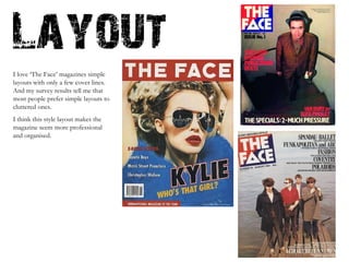 I love ‘The Face’ magazines simple layouts with only a few cover lines. And my survey results tell me that most people prefer simple layouts to cluttered ones. I think this style layout makes the magazine seem more professional and organised.  
