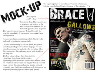 This is a mock-up of my cover design. I’m really like how this cover looks. It conveys the punk mood I was aiming to show.  I’ve used an objective main image which I think works really well to project the punk attitude.  I’ve used a simple range of colours (black, red, yellow and white) this helps not to clutter the page. I’ve also only chosen to use red and yellow for cover-line titles; this concentrates the readers eye to the main articles of the magazine. ‘ Sticking with punk’ – slogo This simple slogo I have used is easy to remember and straight to the point; It tells the reader that this is a dedicated/specialist punk magazine. The logo is a picture of some braces which are often related with the punk fashion. It’s also the name of the magazine The lead article is larger than the rest of the cover-lines. This should lure in readers. By keeping to only two fonts (one for titles and the other for coverlines) a house-style is being developed. This will create a brand the audience become familiar with and eventually trust. I will carry this house-style throughout my magazine (contents page and double page spread) 