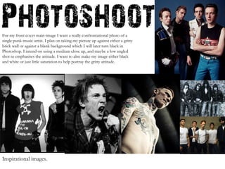 For my front cover main-image I want a really confrontational photo of a single punk-music artist. I plan on taking my picture up against either a gritty brick wall or against a blank background which I will later turn black in Photoshop. I intend on using a medium close up, and maybe a low angled shot to emphasises the attitude. I want to also make my image either black and white or just little saturation to help portray the gritty attitude. Inspirational images.  