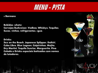 4 Barmans


Bebidas: (shots)
Cervejas Budweiser, Vodkas, Whiskys, Tequilas,
Sucos, vinhos, refrigerantes, água.


Drinks:
Sex on the Beach, Japanese Splipper, Daikiri,
Cuba Libre, Blue Lagoon, Caipirinhas, Mojito,
Dry Martini, Tequila Sunrise, Marguerita, Pina
Colada e Drinks especiais batizados com nomes
de lutadores.
 