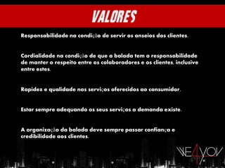 Responsabilidade na condição de servir os anseios dos clientes.


Cordialidade na condição de que a balada tem a responsabilidade
de manter o respeito entre os colaboradores e os clientes, inclusive
entre estes.


Rapidez e qualidade nos serviços oferecidos ao consumidor.


Estar sempre adequando os seus serviços a demanda existe.


A organização da balada deve sempre passar confiança e
credibilidade aos clientes.
 
