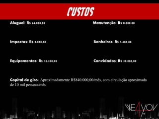 Aluguel: R$ 64.000,00                         Manutenção: R$ 8.000,00



Impostos: R$ 2.000,00                         Banheiros: R$ 5.600,00



Equipamentos: R$ 10.200,00                    Convidados: R$ 20.000,00



Capital de giro::Aproximadamente R$840.000,00/mês, com circulação aproximada
de 10 mil pessoas/mês
 