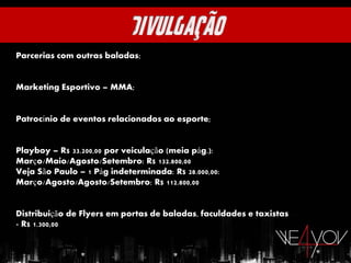 Parcerias com outras baladas;


Marketing Esportivo – MMA;


Patrocínio de eventos relacionados ao esporte;


Playboy – R$ 33.200,00 por veiculação (meia pág.):
Março/Maio/Agosto/Setembro: R$ 132.800,00
Veja São Paulo – 1 Pág indeterminada: R$ 28.000,00:
Março/Agosto/Agosto/Setembro: R$ 112.800,00


Distribuição de Flyers em portas de baladas, faculdades e taxistas
- R$ 1.300,00
 