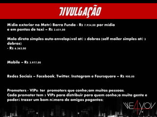 Mídia exterior no Metrô Barra Funda - R$ 7.954,00 por mídia
e em pontos de taxi – R$ 2.651,00

Mala direta simples auto-envelopável até 2 dobras (self mailer simples até 2
dobras)
- R$ 6.363,00


Mobile – R$ 3.977,00


Redes Sociais – Facebook, Twitter, Instagram e Foursquare – R$ 900,00


Promoters - VIPs: ter promoters que conheçam muitas pessoas.
Cada promoter tem 5 VIPs para distribuir para quem conheça muita gente e
poderá trazer um bom número de amigos pagantes;
 