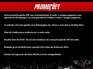 Aniversariante ganha VIP com acompanhante. A cada 10 amigos pagantes uma
garrafa de Champagne, ou uma garrafa de Vodka a cada 20 amigos pagantes,


A cada R$5 mil reais ganha uma Champagne de 5 litros e uma dança da Ring Girls,


Shot de Vodka para mulheres até a meia-noite,


Double-shot do drink de um dos lutadores do card principal do UFC da noite,


Rodada grátis de Budweiser quando tiver lutas do Anderson Silva,


Sorteio de ingressos de lutas oficiais e luvas autografadas.
 