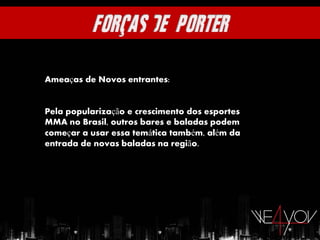Ameaças de Novos entrantes:


Pela popularização e crescimento dos esportes
MMA no Brasil, outros bares e baladas podem
começar a usar essa temática também, além da
entrada de novas baladas na região.
 