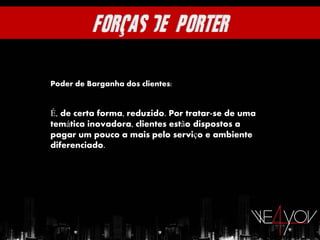 Poder de Barganha dos clientes:


É, de certa forma, reduzido. Por tratar-se de uma
temática inovadora, clientes estão dispostos a
pagar um pouco a mais pelo serviço e ambiente
diferenciado.
 