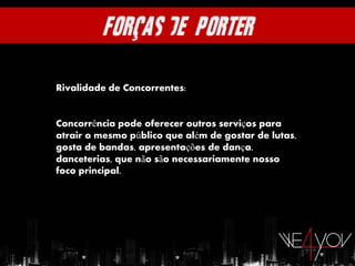 Rivalidade de Concorrentes:


Concorrência pode oferecer outros serviços para
atrair o mesmo público que além de gostar de lutas,
gosta de bandas, apresentações de dança,
danceterias, que não são necessariamente nosso
foco principal.
 