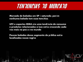 Mercado de baladas em SP é saturado, porém
nenhuma balada tem essa temática;

UFC e esportes MMA são uma tendência de consumo
e produtos relacionados a isso estão crescendo cada
vez mais no país e no mundo

Poucas baladas desse segmento de público estão
localizadas nessa região
 