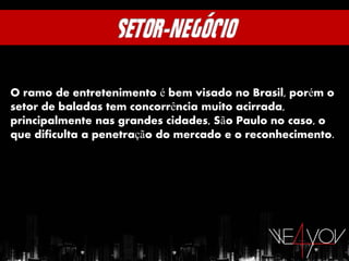 O ramo de entretenimento é bem visado no Brasil, porém o
setor de baladas tem concorrência muito acirrada,
principalmente nas grandes cidades, São Paulo no caso, o
que dificulta a penetração do mercado e o reconhecimento.
 